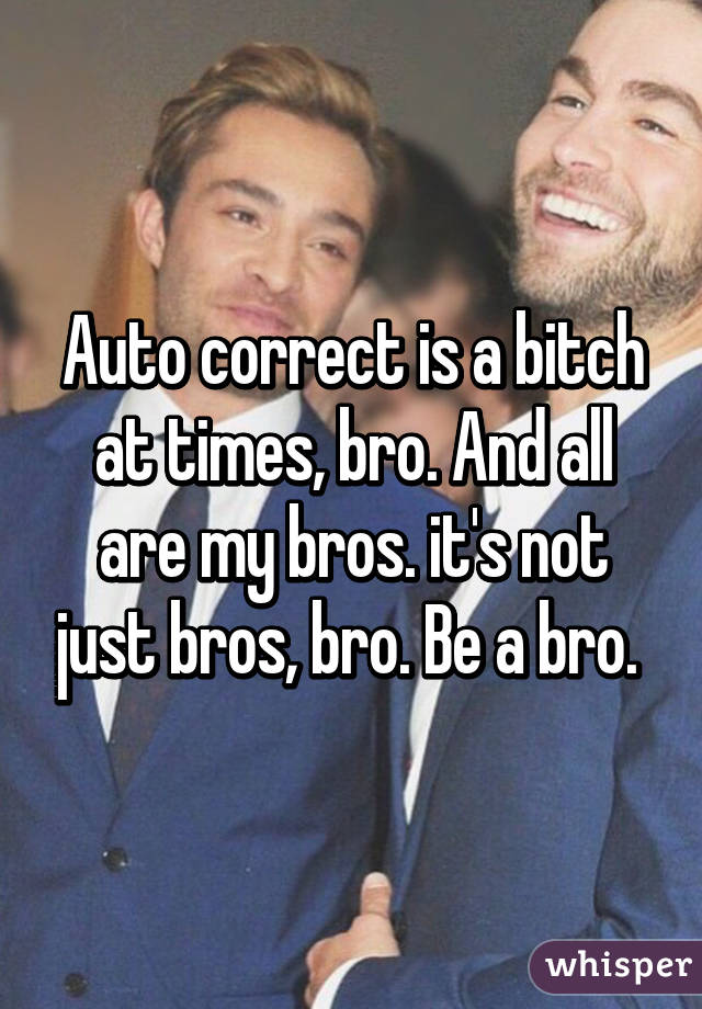 Auto correct is a bitch at times, bro. And all are my bros. it's not just bros, bro. Be a bro. 