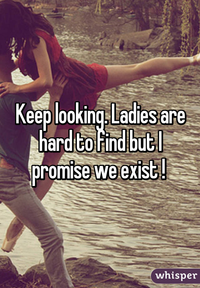 Keep looking. Ladies are hard to find but I promise we exist ! 