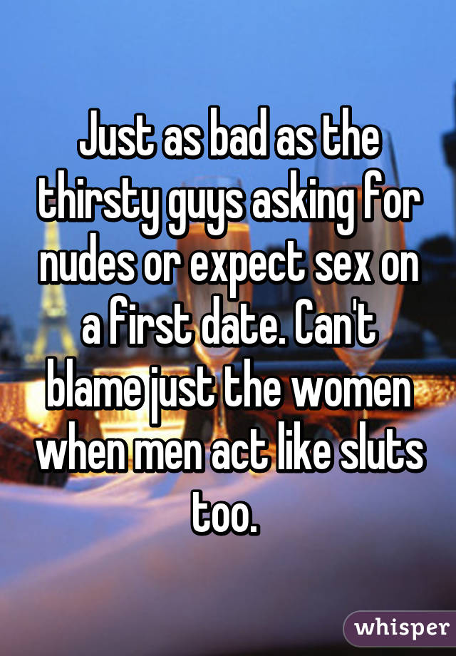 Just as bad as the thirsty guys asking for nudes or expect sex on a first date. Can't blame just the women when men act like sluts too. 