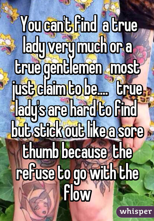  You can't find  a true lady very much or a true gentlemen   most just claim to be....   true lady's are hard to find  but stick out like a sore thumb because  the refuse to go with the flow