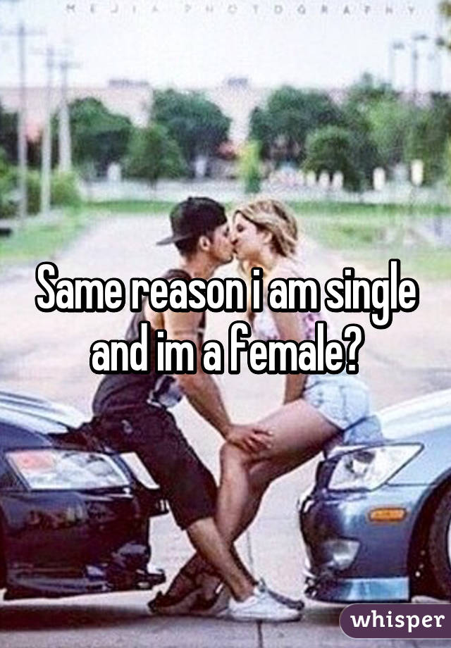 Same reason i am single and im a female😔