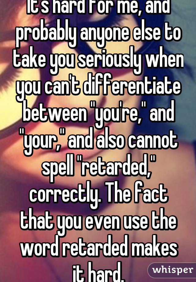 It's hard for me, and probably anyone else to take you seriously when you can't differentiate between "you're," and "your," and also cannot spell "retarded," correctly. The fact that you even use the word retarded makes it hard.