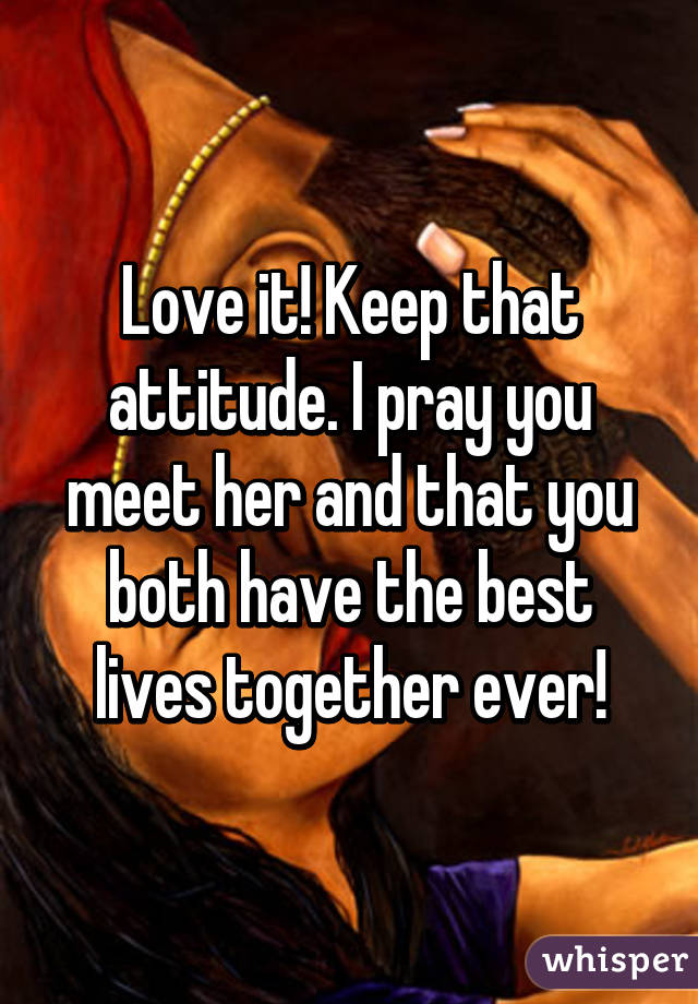 Love it! Keep that attitude. I pray you meet her and that you both have the best lives together ever!