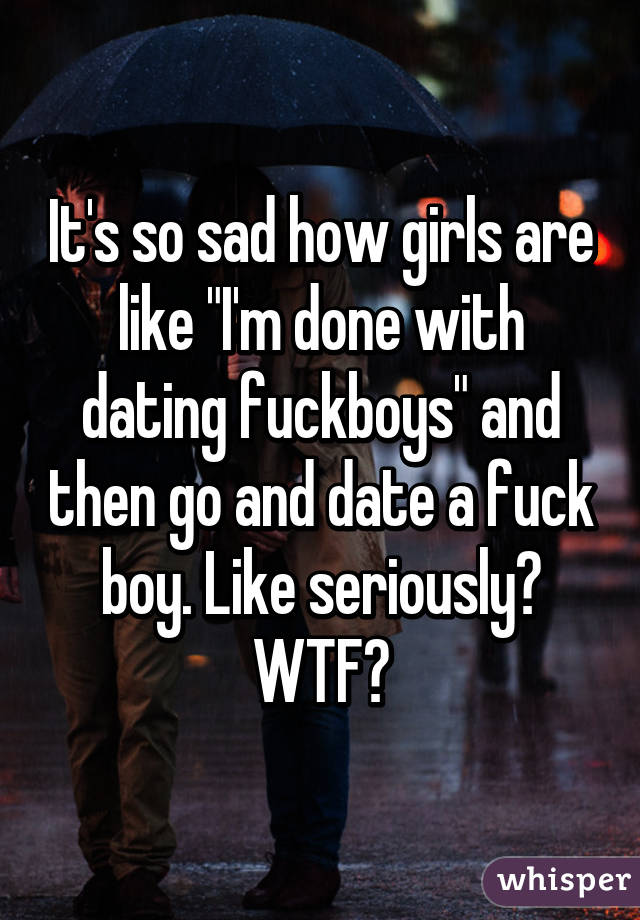 It's so sad how girls are like "I'm done with dating fuckboys" and then go and date a fuck boy. Like seriously? WTF?