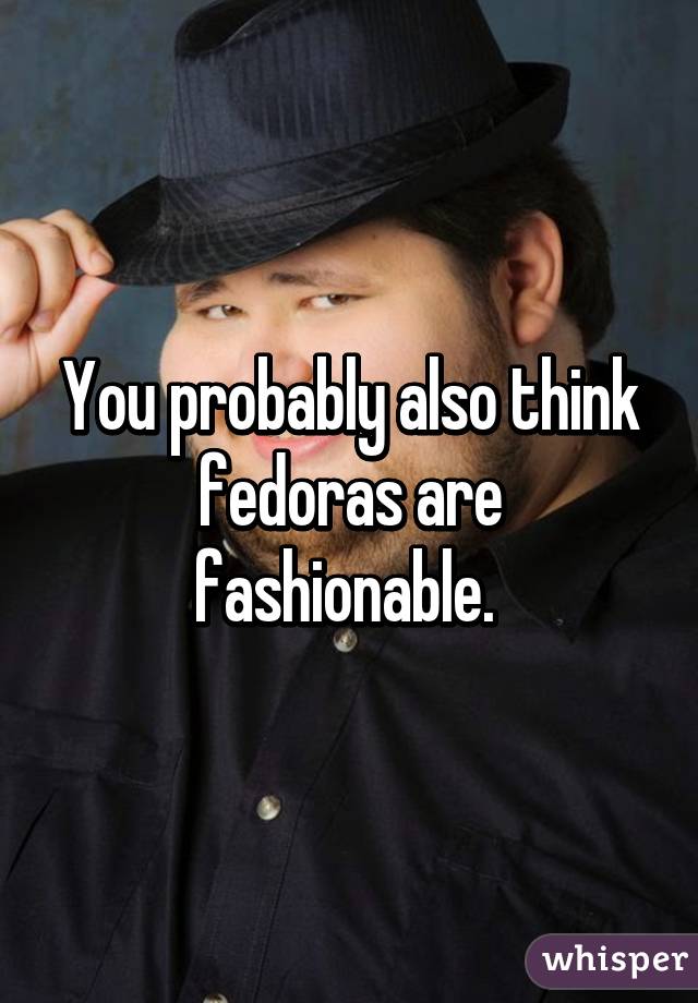 You probably also think fedoras are fashionable. 