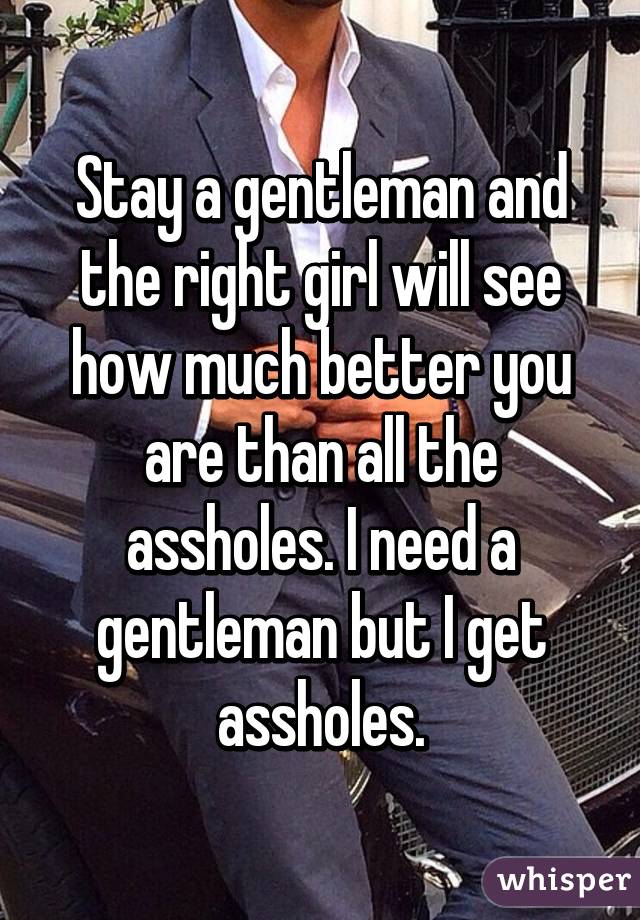 Stay a gentleman and the right girl will see how much better you are than all the assholes. I need a gentleman but I get assholes.