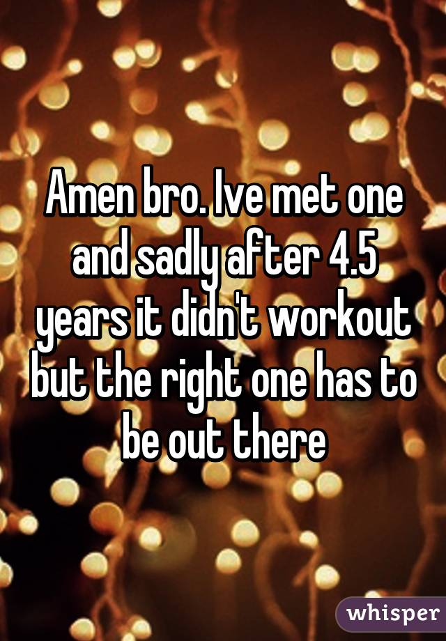 Amen bro. Ive met one and sadly after 4.5 years it didn't workout but the right one has to be out there