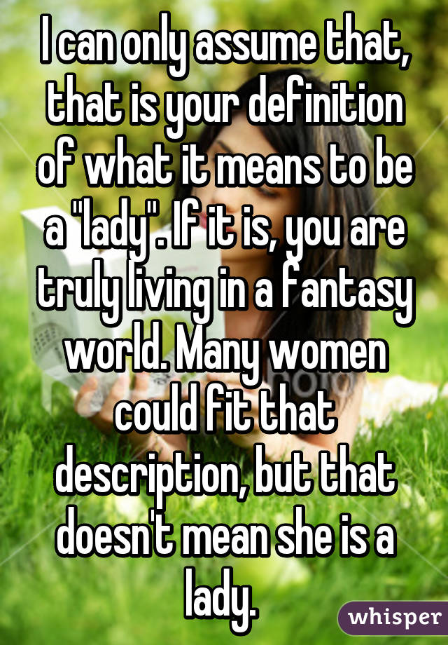 I can only assume that, that is your definition of what it means to be a "lady". If it is, you are truly living in a fantasy world. Many women could fit that description, but that doesn't mean she is a lady. 