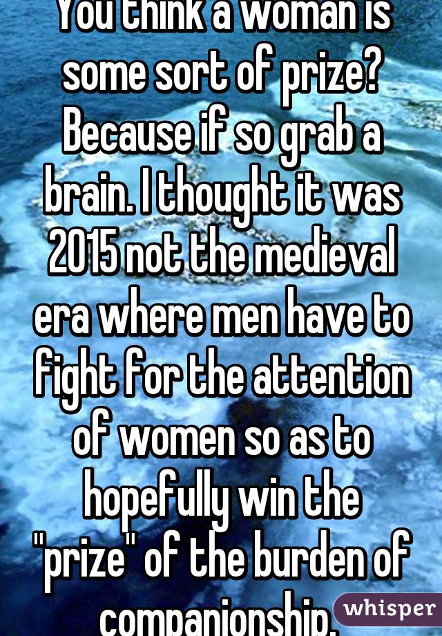 You think a woman is some sort of prize? Because if so grab a brain. I thought it was 2015 not the medieval era where men have to fight for the attention of women so as to hopefully win the "prize" of the burden of companionship. 