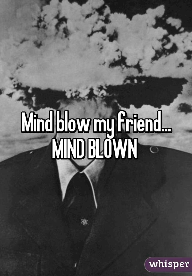 Mind blow my friend... MIND BLOWN 