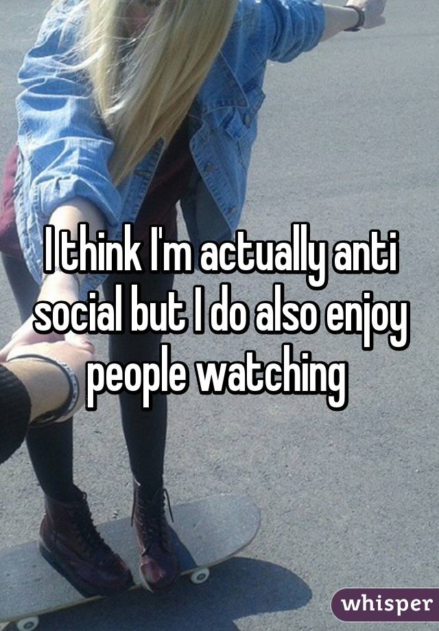 I think I'm actually anti social but I do also enjoy people watching 