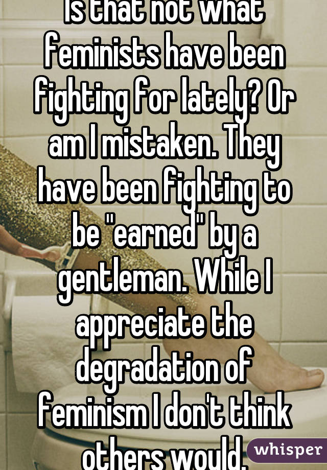 Is that not what feminists have been fighting for lately? Or am I mistaken. They have been fighting to be "earned" by a gentleman. While I appreciate the degradation of feminism I don't think others would.