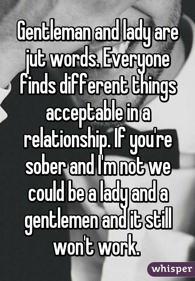 Gentleman and lady are jut words. Everyone finds different things acceptable in a relationship. If you're sober and I'm not we could be a lady and a gentlemen and it still won't work. 