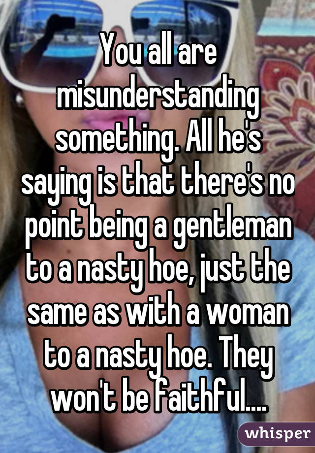 You all are misunderstanding something. All he's saying is that there's no point being a gentleman to a nasty hoe, just the same as with a woman to a nasty hoe. They won't be faithful....