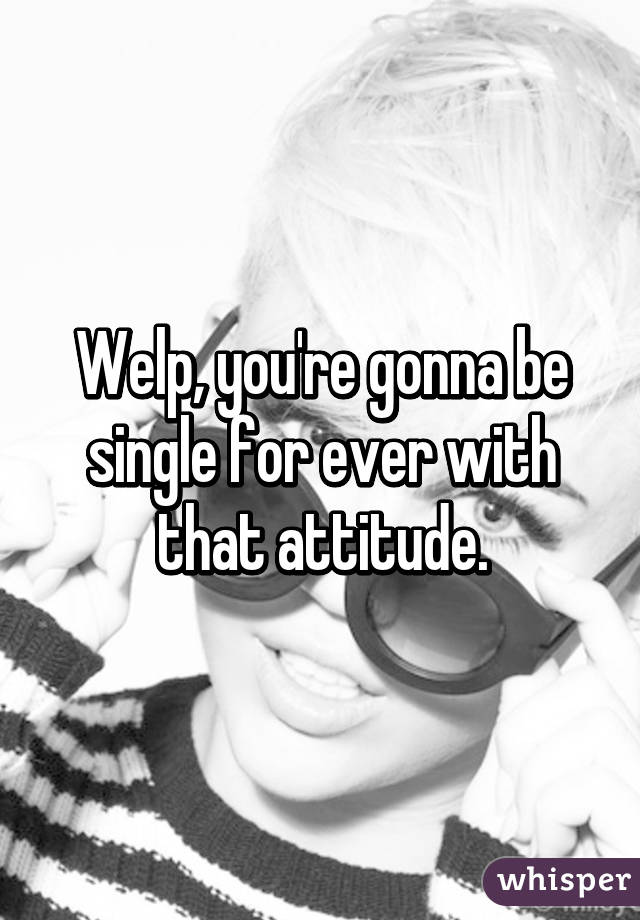 Welp, you're gonna be single for ever with that attitude.