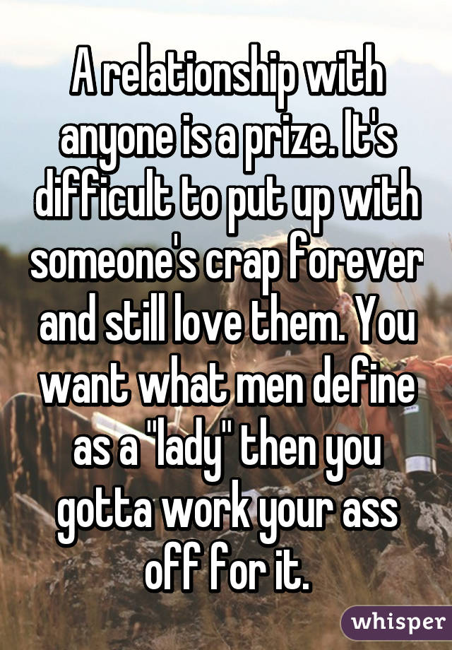 A relationship with anyone is a prize. It's difficult to put up with someone's crap forever and still love them. You want what men define as a "lady" then you gotta work your ass off for it.