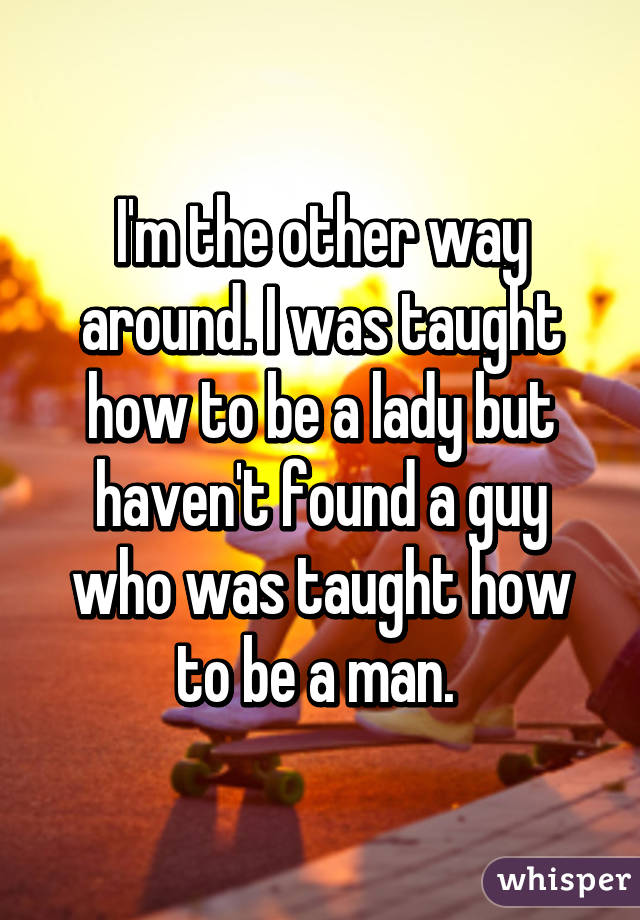 I'm the other way around. I was taught how to be a lady but haven't found a guy who was taught how to be a man. 