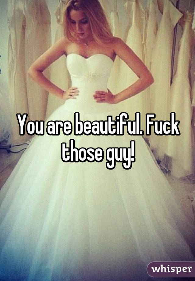 You are beautiful. Fuck those guy!