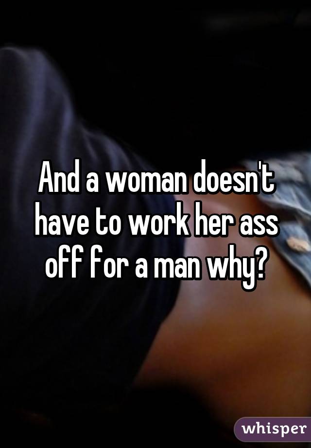 And a woman doesn't have to work her ass off for a man why?