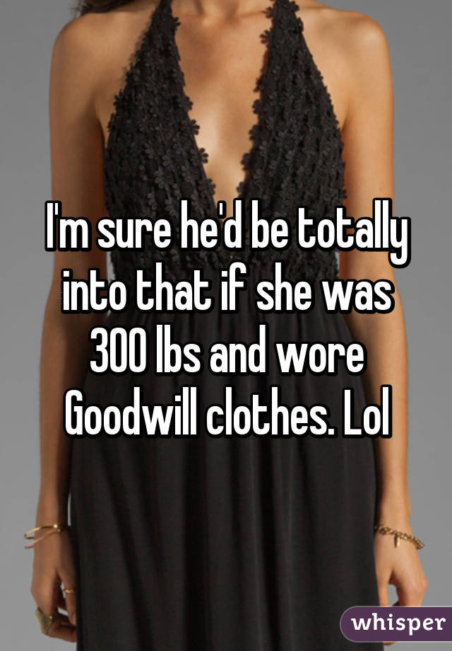 I'm sure he'd be totally into that if she was 300 lbs and wore Goodwill clothes. Lol