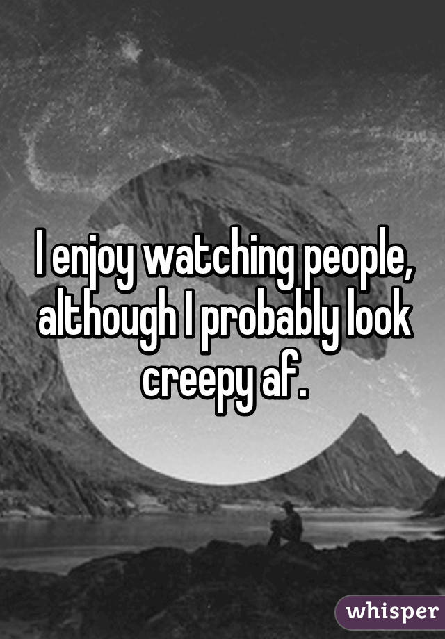 I enjoy watching people, although I probably look creepy af.