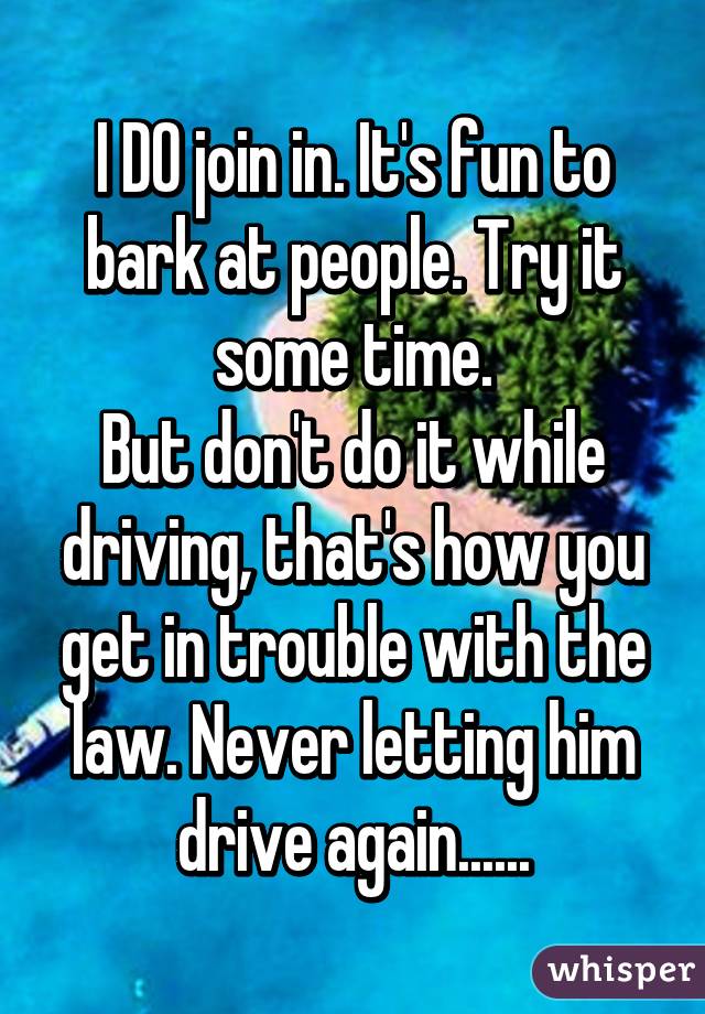 I DO join in. It's fun to bark at people. Try it some time.
But don't do it while driving, that's how you get in trouble with the law. Never letting him drive again......