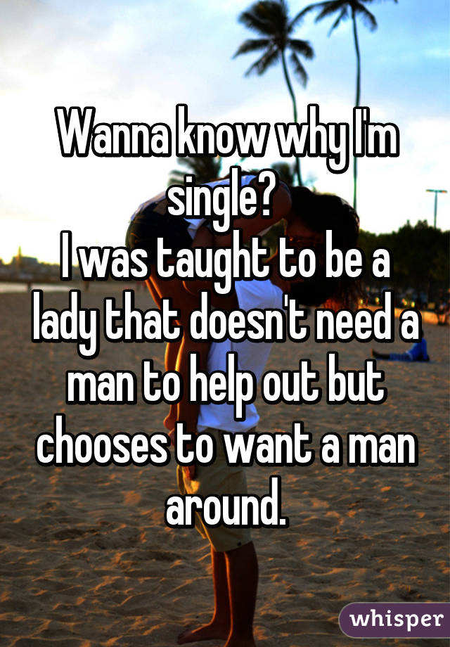 Wanna know why I'm single? 
I was taught to be a lady that doesn't need a man to help out but chooses to want a man around.