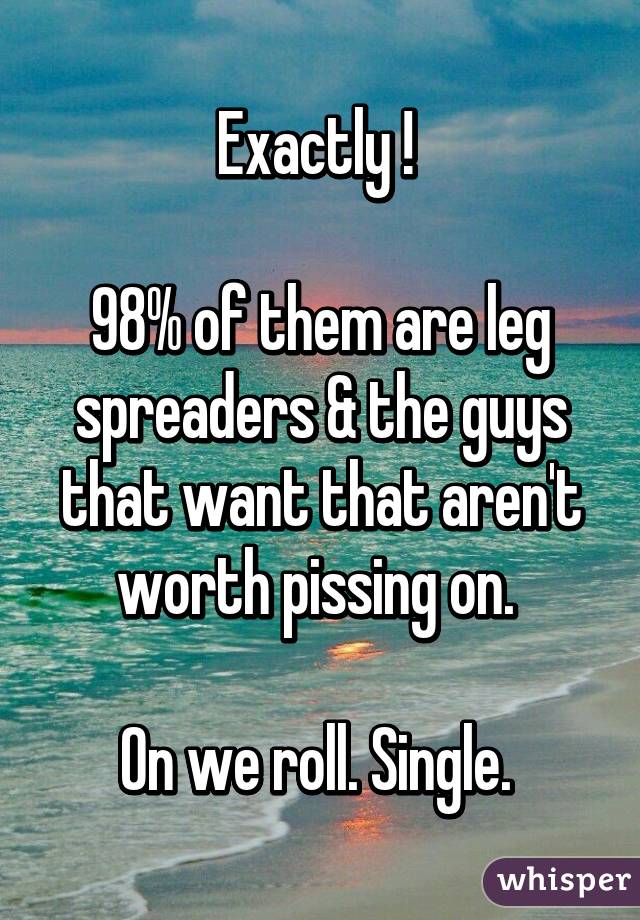 Exactly ! 

98% of them are leg spreaders & the guys that want that aren't worth pissing on. 

On we roll. Single. 