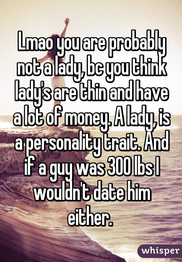 Lmao you are probably not a lady, bc you think lady's are thin and have a lot of money. A lady, is a personality trait. And if a guy was 300 lbs I wouldn't date him either. 