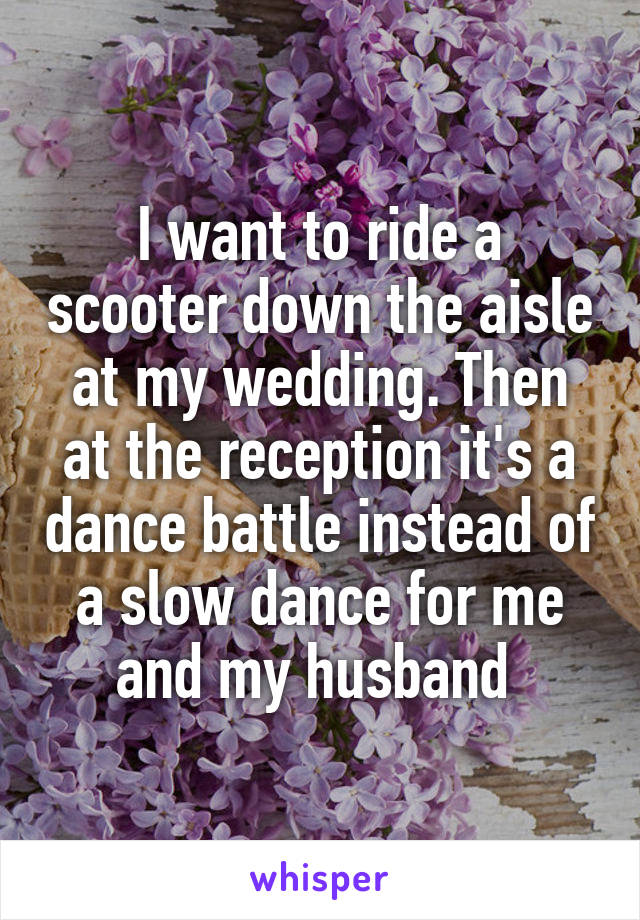 I want to ride a scooter down the aisle at my wedding. Then at the reception it's a dance battle instead of a slow dance for me and my husband 