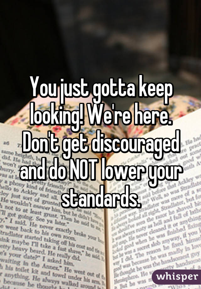 You just gotta keep looking! We're here. Don't get discouraged and do NOT lower your standards.