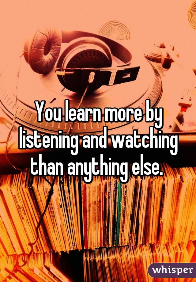 You learn more by listening and watching than anything else. 