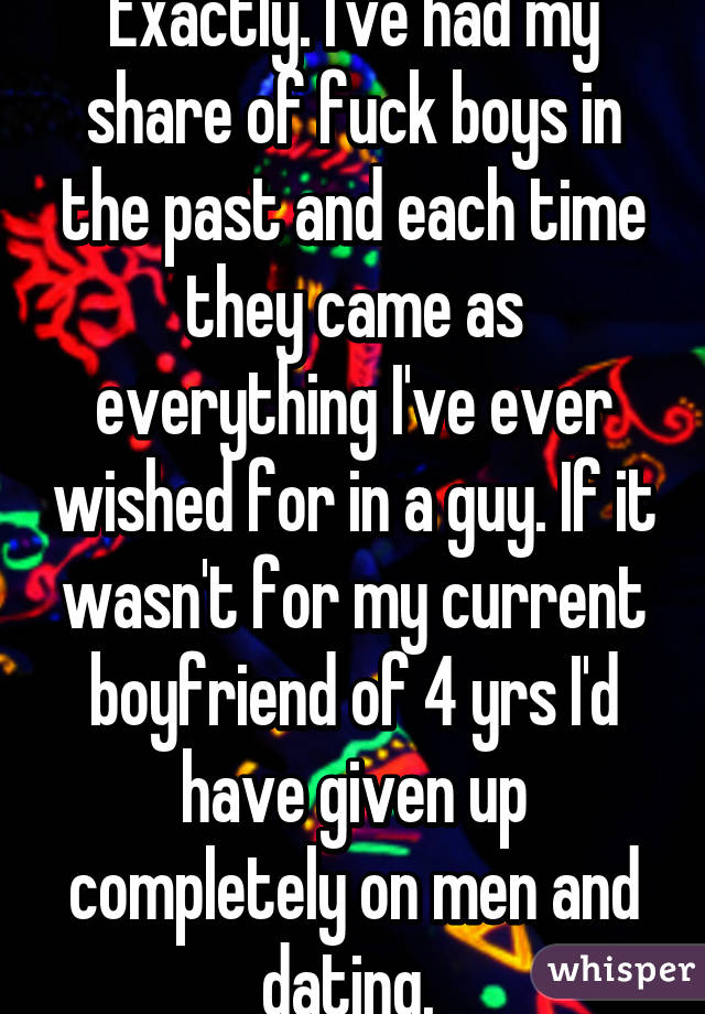 Exactly. I've had my share of fuck boys in the past and each time they came as everything I've ever wished for in a guy. If it wasn't for my current boyfriend of 4 yrs I'd have given up completely on men and dating. 