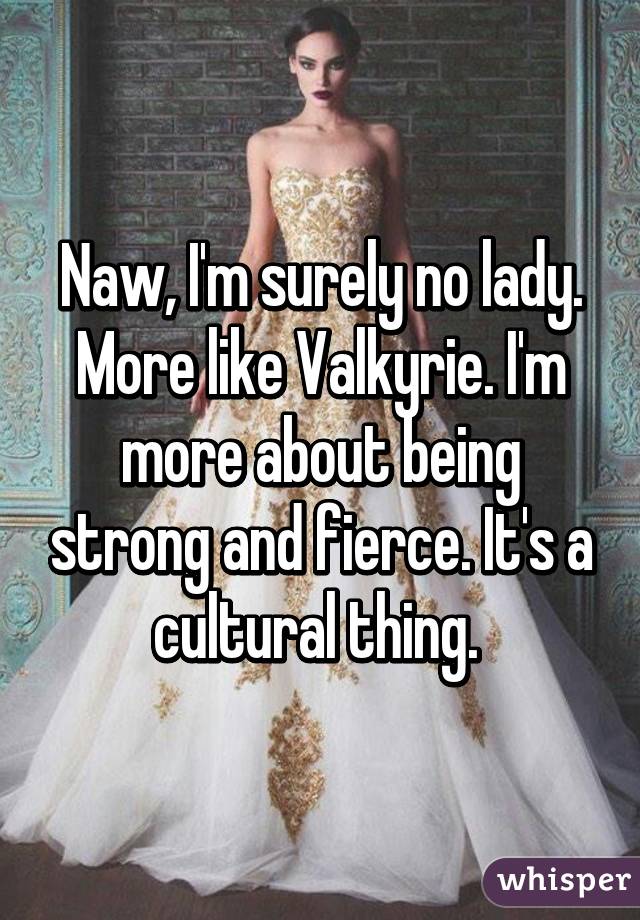 Naw, I'm surely no lady. More like Valkyrie. I'm more about being strong and fierce. It's a cultural thing. 