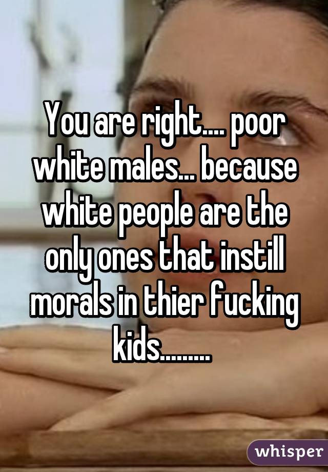 You are right.... poor white males... because white people are the only ones that instill morals in thier fucking kids......... 