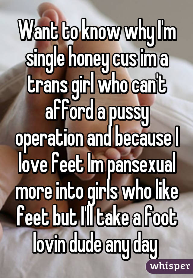 Want to know why I'm single honey cus im a trans girl who can't afford a pussy operation and because I love feet Im pansexual more into girls who like feet but I'll take a foot lovin dude any day 