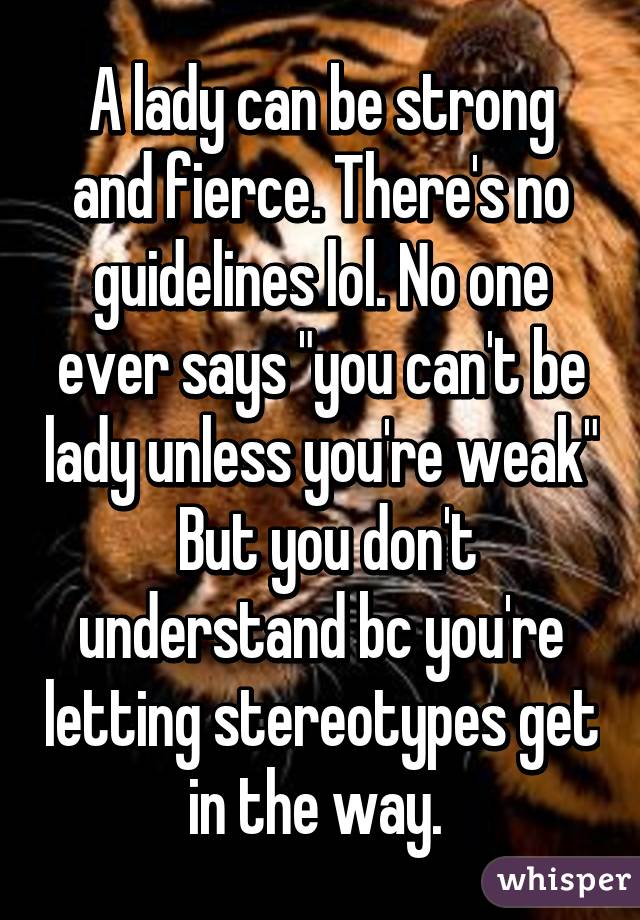 A lady can be strong and fierce. There's no guidelines lol. No one ever says "you can't be lady unless you're weak"
 But you don't understand bc you're letting stereotypes get in the way. 