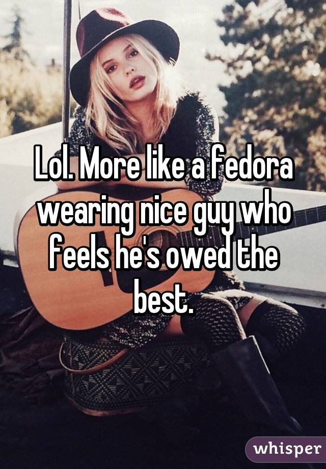 Lol. More like a fedora wearing nice guy who feels he's owed the best.