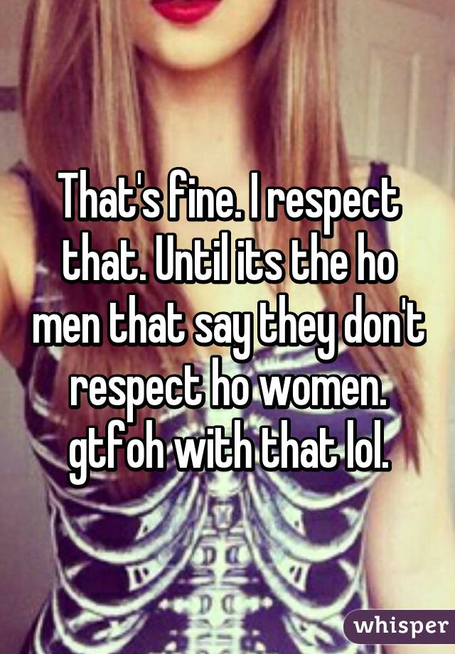 That's fine. I respect that. Until its the ho men that say they don't respect ho women. gtfoh with that lol.