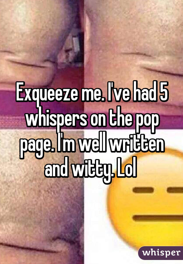 Exqueeze me. I've had 5 whispers on the pop page. I'm well written and witty. Lol 