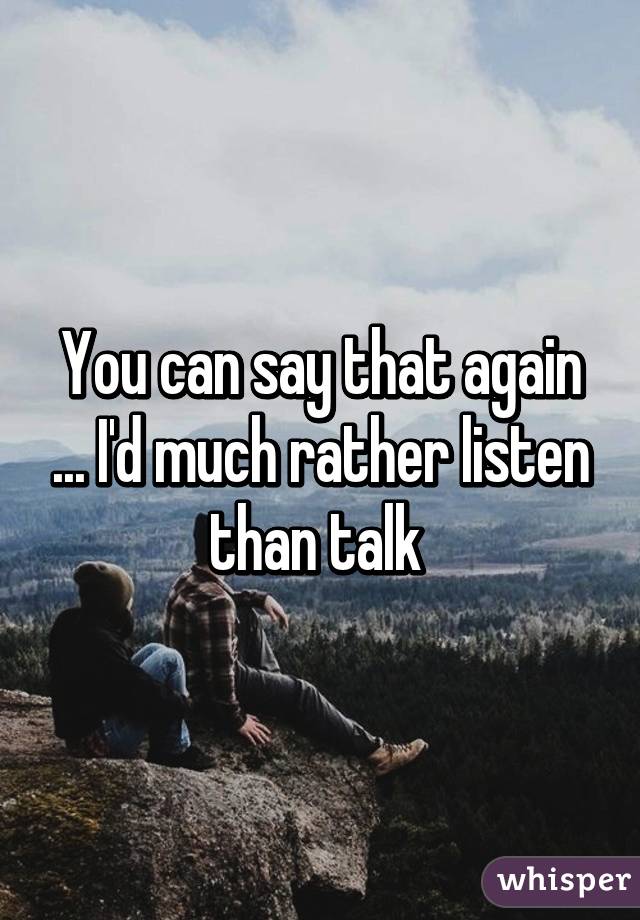 You can say that again ... I'd much rather listen than talk 