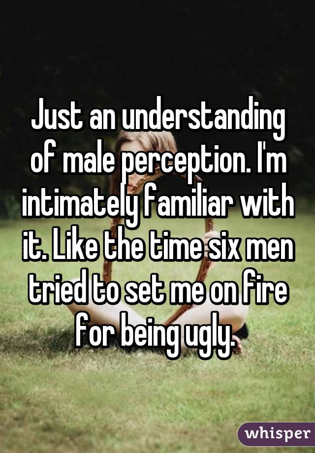 Just an understanding of male perception. I'm intimately familiar with it. Like the time six men tried to set me on fire for being ugly. 