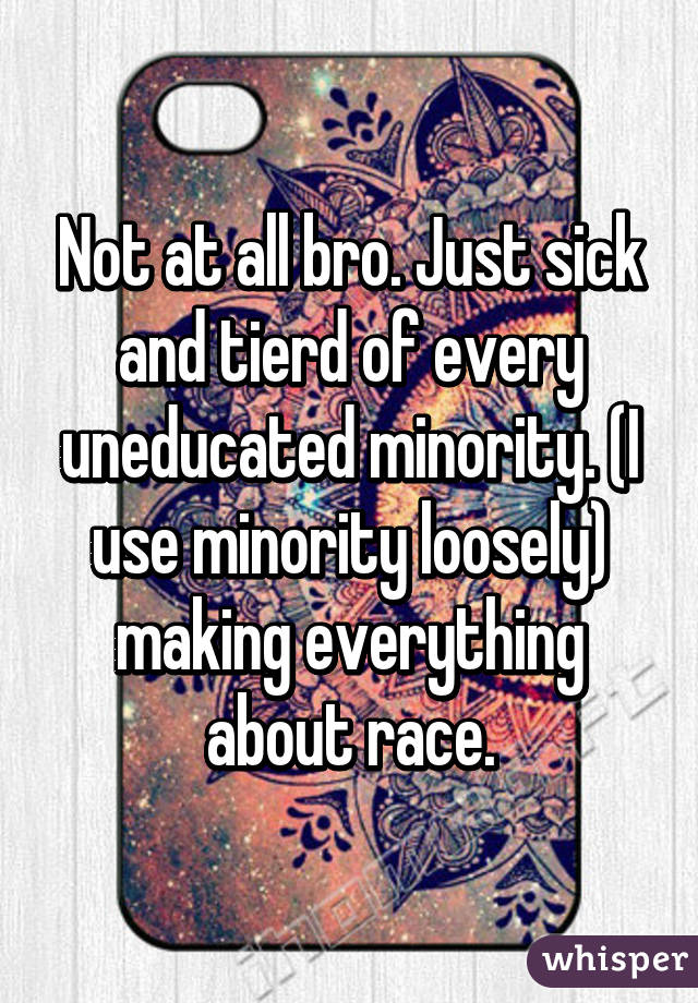 Not at all bro. Just sick and tierd of every uneducated minority. (I use minority loosely) making everything about race.