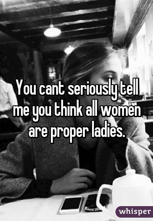 You cant seriously tell me you think all women are proper ladies.