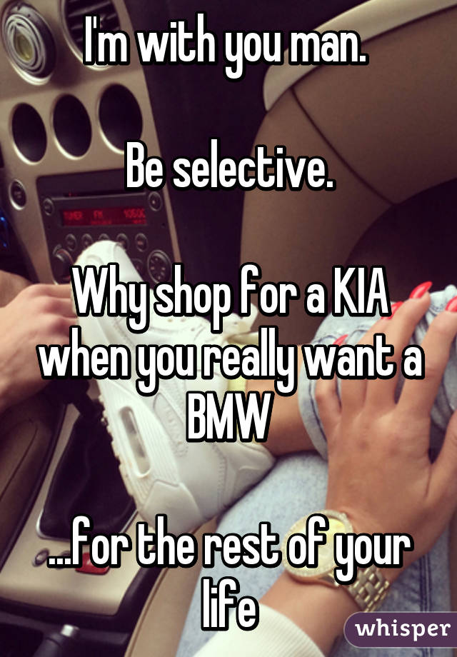 I'm with you man. 

Be selective.

Why shop for a KIA when you really want a BMW

...for the rest of your life