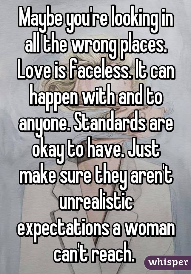 Maybe you're looking in all the wrong places. Love is faceless. It can happen with and to anyone. Standards are okay to have. Just make sure they aren't unrealistic expectations a woman can't reach. 