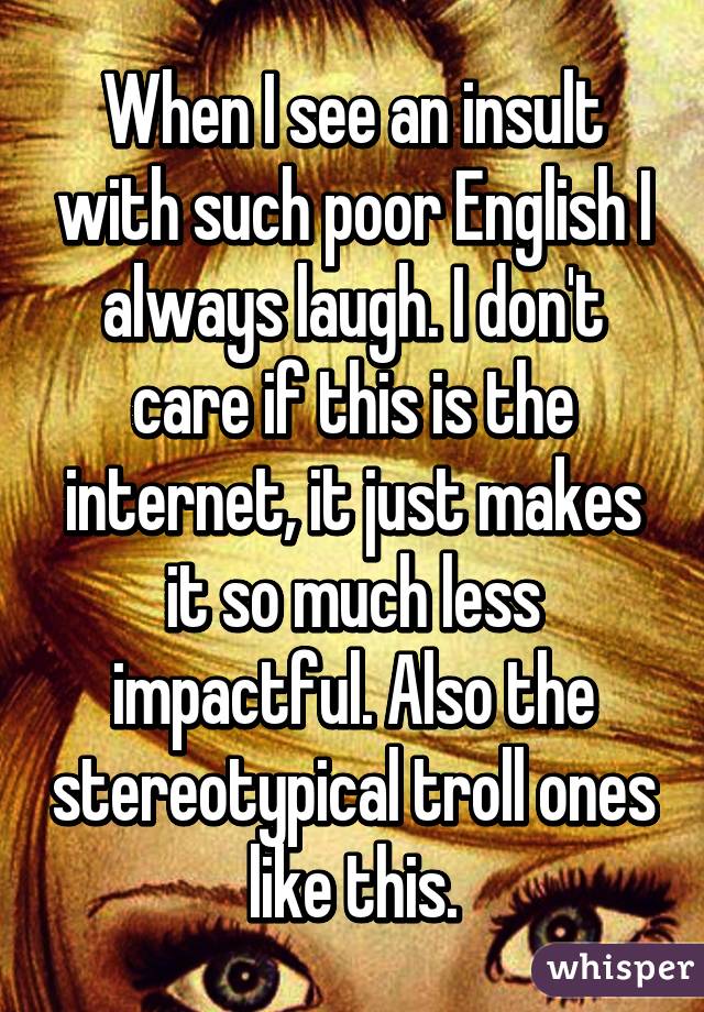 When I see an insult with such poor English I always laugh. I don't care if this is the internet, it just makes it so much less impactful. Also the stereotypical troll ones like this.