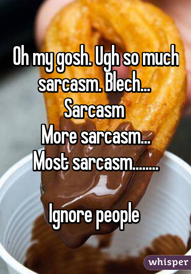 Oh my gosh. Ugh so much sarcasm. Blech... 
Sarcasm 
More sarcasm...
Most sarcasm........

Ignore people 