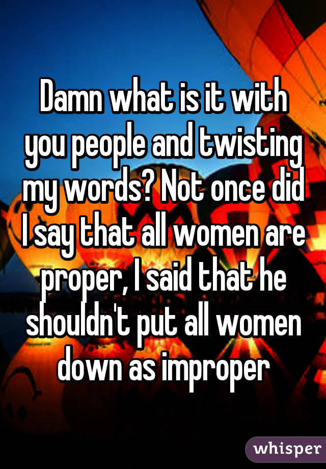 Damn what is it with you people and twisting my words? Not once did I say that all women are proper, I said that he shouldn't put all women down as improper