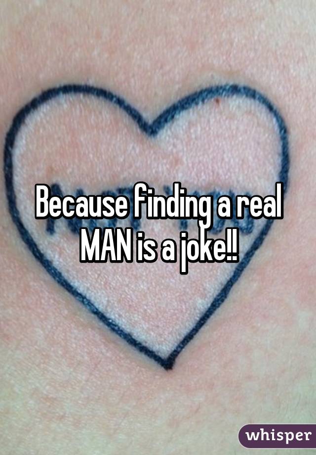 Because finding a real MAN is a joke!!